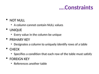 ….Constraints
 NOT NULL
• A column cannot contain NULL values
 UNIQUE
• Every value in the column be unique
 PRIMARY KEY
• Designates a column to uniquely identify rows of a table
 CHECK
• Specifies a condition that each row of the table must satisfy
 FOREIGN KEY
• References another table
 