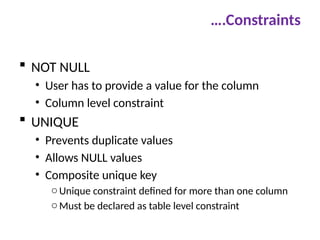 ….Constraints
 NOT NULL
• User has to provide a value for the column
• Column level constraint
 UNIQUE
• Prevents duplicate values
• Allows NULL values
• Composite unique key
oUnique constraint defined for more than one column
oMust be declared as table level constraint
 