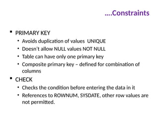 ….Constraints
 PRIMARY KEY
• Avoids duplication of values UNIQUE
• Doesn’t allow NULL values NOT NULL
• Table can have only one primary key
• Composite primary key – defined for combination of
columns
 CHECK
• Checks the condition before entering the data in it
• References to ROWNUM, SYSDATE, other row values are
not permitted.
 