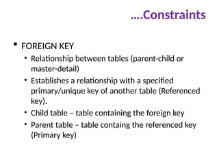 ….Constraints
 FOREIGN KEY
• Relationship between tables (parent-child or
master-detail)
• Establishes a relationship with a specified
primary/unique key of another table (Referenced
key).
• Child table – table containing the foreign key
• Parent table – table containg the referenced key
(Primary key)
 