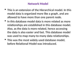 Network Model
 This is an extension of the Hierarchical model. In this
model data is organized more like a graph, and are
allowed to have more than one parent node.
 In this database model data is more related as more
relationships are established in this database model.
Also, as the data is more related, hence accessing
the data is also easier and fast. This database model
was used to map many-to-many data relationships.
 This was the most widely used database model,
before Relational Model was introduced.
 
