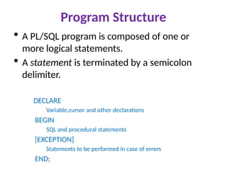 Program Structure
 A PL/SQL program is composed of one or
more logical statements.
 A statement is terminated by a semicolon
delimiter.
DECLARE
Variable,cursor and other declarations
BEGIN
SQL and procedural statements
[EXCEPTION]
Statements to be performed in case of errors
END;
 