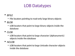 LOB Datatypes
 BFILE
• File locators pointing to read-only large binary objects
 BLOB
• LOB locators that point to large binary objects inside the
database
 CLOB
• LOB locators that point to large character (alphanumeric)
objects inside the database
 NCLOB
• LOB locators that point to large Unicode character objects
inside the database
 