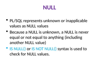 NULL
 PL/SQL represents unknown or inapplicable
values as NULL values
 Because a NULL is unknown, a NULL is never
equal or not equal to anything (including
another NULL value)
 IS NULL() or IS NOT NULL() syntax is used to
check for NULL values.
 