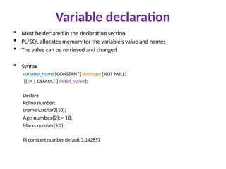 Variable declaration
 Must be declared in the declaration section
 PL/SQL allocates memory for the variable’s value and names
 The value can be retrieved and changed
 Syntax
variable_name [CONSTANT] datatype [NOT NULL]
[{ := | DEFAULT } initial_value];
Declare
Rollno number;
sname varchar2(10);
Age number(2):= 18;
Marks number(5,2);
PI constant number default 3.142857
 