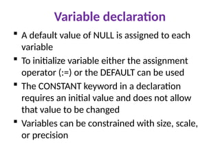 Variable declaration
 A default value of NULL is assigned to each
variable
 To initialize variable either the assignment
operator (:=) or the DEFAULT can be used
 The CONSTANT keyword in a declaration
requires an initial value and does not allow
that value to be changed
 Variables can be constrained with size, scale,
or precision
 