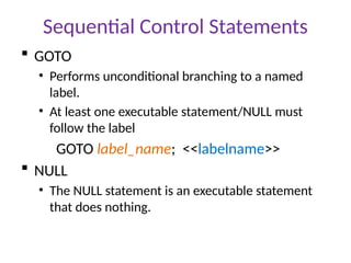 Sequential Control Statements
 GOTO
• Performs unconditional branching to a named
label.
• At least one executable statement/NULL must
follow the label
GOTO label_name; <<labelname>>
 NULL
• The NULL statement is an executable statement
that does nothing.
 