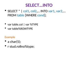 SELECT…INTO
 SELECT * | col1, col2,… INTO var1, var2,…
FROM table [WHERE cond];
 var table.col | var %TYPE
 var table%ROWTYPE
Example
 a char(5);
 r stud.rollno%type;
 