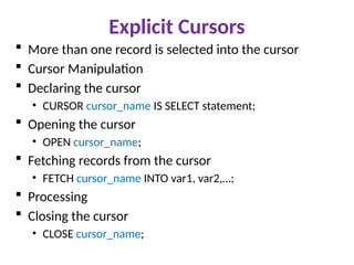 Explicit Cursors
 More than one record is selected into the cursor
 Cursor Manipulation
 Declaring the cursor
• CURSOR cursor_name IS SELECT statement;
 Opening the cursor
• OPEN cursor_name;
 Fetching records from the cursor
• FETCH cursor_name INTO var1, var2,…;
 Processing
 Closing the cursor
• CLOSE cursor_name;
 