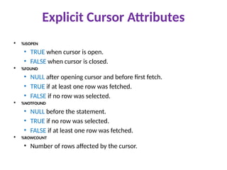Explicit Cursor Attributes
 %ISOPEN
• TRUE when cursor is open.
• FALSE when cursor is closed.
 %FOUND
• NULL after opening cursor and before first fetch.
• TRUE if at least one row was fetched.
• FALSE if no row was selected.
 %NOTFOUND
• NULL before the statement.
• TRUE if no row was selected.
• FALSE if at least one row was fetched.
 %ROWCOUNT
• Number of rows affected by the cursor.
 
