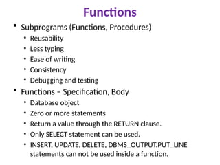 Functions
 Subprograms (Functions, Procedures)
• Reusability
• Less typing
• Ease of writing
• Consistency
• Debugging and testing
 Functions – Specification, Body
• Database object
• Zero or more statements
• Return a value through the RETURN clause.
• Only SELECT statement can be used.
• INSERT, UPDATE, DELETE, DBMS_OUTPUT.PUT_LINE
statements can not be used inside a function.
 