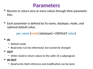 Parameters
 Receive or return zero or more values through their parameter
lists.
 Each parameter is defined by its name, datatype, mode, and
optional default value.
par_name [mode] datatype[:=|DEFAULT value]
 IN
• Default mode
• Read-only: Can be referenced, but cannot be changed
 OUT
• Write: Used to return values to the caller of a subprogram
 IN OUT
• Read/write: Both reference and modification can be done
 