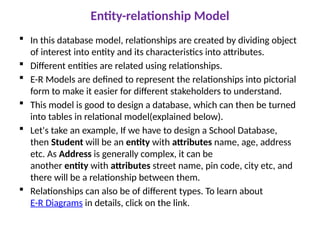 Entity-relationship Model
 In this database model, relationships are created by dividing object
of interest into entity and its characteristics into attributes.
 Different entities are related using relationships.
 E-R Models are defined to represent the relationships into pictorial
form to make it easier for different stakeholders to understand.
 This model is good to design a database, which can then be turned
into tables in relational model(explained below).
 Let's take an example, If we have to design a School Database,
then Student will be an entity with attributes name, age, address
etc. As Address is generally complex, it can be
another entity with attributes street name, pin code, city etc, and
there will be a relationship between them.
 Relationships can also be of different types. To learn about
E-R Diagrams in details, click on the link.
 
