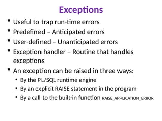 Exceptions
 Useful to trap run-time errors
 Predefined – Anticipated errors
 User-defined – Unanticipated errors
 Exception handler – Routine that handles
exceptions
 An exception can be raised in three ways:
• By the PL/SQL runtime engine
• By an explicit RAISE statement in the program
• By a call to the built-in function RAISE_APPLICATION_ERROR
 
