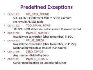 Predefined Exceptions
• ORA-01403 NO_DATA_FOUND
SELECT..INTO statement fails to select a record
No rows in PL/SQL table
• ORA-01422 TOO_MANY_ROWS
SELECT..INTO statement selects more than one record
• ORA-01722 INVALID_NUMBER
Invalid type conversion (char to number) in SQL
• ORA-06502 VALUE_ERROR
Invalid type conversion (char to number) in PL/SQL
Destination variable is smaller than source
• ORA-01476 ZERO_DIVIDE
Any number divided by zero
• ORA-01001 INVALID_CURSOR
Cursor manipulation on undeclared cursor
 