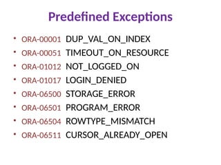 Predefined Exceptions
• ORA-00001 DUP_VAL_ON_INDEX
• ORA-00051 TIMEOUT_ON_RESOURCE
• ORA-01012 NOT_LOGGED_ON
• ORA-01017 LOGIN_DENIED
• ORA-06500 STORAGE_ERROR
• ORA-06501 PROGRAM_ERROR
• ORA-06504 ROWTYPE_MISMATCH
• ORA-06511 CURSOR_ALREADY_OPEN
 