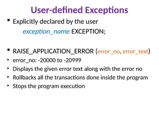 User-defined Exceptions
 Explicitly declared by the user
exception_name EXCEPTION;
 RAISE_APPLICATION_ERROR (error_no, error_text)
• error_no: -20000 to -20999
• Displays the given error text along with the error no
• Rollbacks all the transactions done inside the program
• Stops the program execution
 