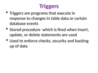 Triggers
 Triggers are programs that execute in
response to changes in table data or certain
database events
 Stored procedure which is fired when insert,
update, or delete statements are used
 Used to enforce checks, security and backing
up of data
 