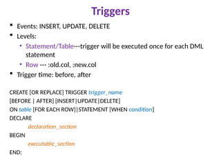 Triggers
 Events: INSERT, UPDATE, DELETE
 Levels:
• Statement/Table---trigger will be executed once for each DML
statement
• Row --- :old.col, :new.col
 Trigger time: before, after
CREATE [OR REPLACE] TRIGGER trigger_name
[BEFORE | AFTER] [INSERT|UPDATE|DELETE]
ON table [FOR EACH ROW]|STATEMENT [WHEN condition]
DECLARE
declaration_section
BEGIN
executable_section
END;
 
