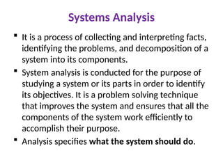 Systems Analysis
 It is a process of collecting and interpreting facts,
identifying the problems, and decomposition of a
system into its components.
 System analysis is conducted for the purpose of
studying a system or its parts in order to identify
its objectives. It is a problem solving technique
that improves the system and ensures that all the
components of the system work efficiently to
accomplish their purpose.
 Analysis specifies what the system should do.
 