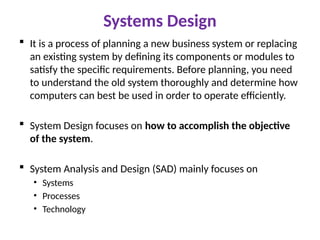 Systems Design
 It is a process of planning a new business system or replacing
an existing system by defining its components or modules to
satisfy the specific requirements. Before planning, you need
to understand the old system thoroughly and determine how
computers can best be used in order to operate efficiently.
 System Design focuses on how to accomplish the objective
of the system.
 System Analysis and Design (SAD) mainly focuses on
• Systems
• Processes
• Technology
 
