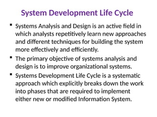 System Development Life Cycle
 Systems Analysis and Design is an active field in
which analysts repetitively learn new approaches
and different techniques for building the system
more effectively and efficiently.
 The primary objective of systems analysis and
design is to improve organizational systems.
 Systems Development Life Cycle is a systematic
approach which explicitly breaks down the work
into phases that are required to implement
either new or modified Information System.
 