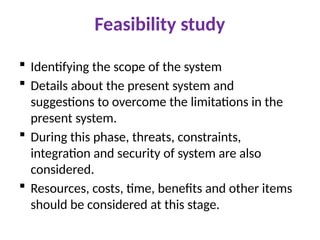 Feasibility study
 Identifying the scope of the system
 Details about the present system and
suggestions to overcome the limitations in the
present system.
 During this phase, threats, constraints,
integration and security of system are also
considered.
 Resources, costs, time, benefits and other items
should be considered at this stage.
 