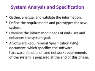 System Analysis and Specification
 Gather, analyze, and validate the information.
 Define the requirements and prototypes for new
system.
 Examine the information needs of end-user and
enhances the system goal.
 A Software Requirement Specification (SRS)
document, which specifies the software,
hardware, functional, and network requirements
of the system is prepared at the end of this phase.
 