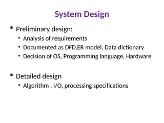System Design
 Preliminary design:
• Analysis of requirements
• Documented as DFD,ER model, Data dictionary
• Decision of OS, Programming language, Hardware
 Detailed design
• Algorithm , I/O, processing specifications
 