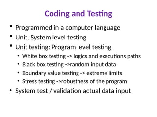 Coding and Testing
 Programmed in a computer language
 Unit, System level testing
 Unit testing: Program level testing
• White box testing -> logics and executions paths
• Black box testing ->random input data
• Boundary value testing -> extreme limits
• Stress testing ->robustness of the program
• System test / validation actual data input
 