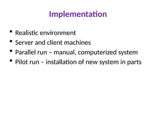 Implementation
 Realistic environment
 Server and client machines
 Parallel run – manual, computerized system
 Pilot run – installation of new system in parts
 