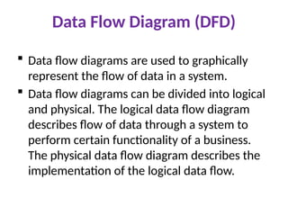 Data Flow Diagram (DFD)
 Data flow diagrams are used to graphically
represent the flow of data in a system.
 Data flow diagrams can be divided into logical
and physical. The logical data flow diagram
describes flow of data through a system to
perform certain functionality of a business.
The physical data flow diagram describes the
implementation of the logical data flow.
 