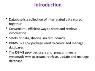Introduction
 Database is a collection of interrelated data stored
together
 Convenient , efficient way to store and retrieve
information
 Safety of data, sharing, no redundancy
 DBMS is a s/w package used to create and manage
databases.
 The DBMS provides users and programmers a
systematic way to create, retrieve, update and manage
database.
 