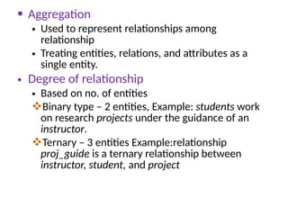  Aggregation
• Used to represent relationships among
relationship
• Treating entities, relations, and attributes as a
single entity.
• Degree of relationship
• Based on no. of entities
Binary type – 2 entities, Example: students work
on research projects under the guidance of an
instructor.
Ternary – 3 entities Example:relationship
proj_guide is a ternary relationship between
instructor, student, and project
 
