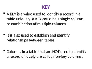 KEY
 A KEY is a value used to identify a record in a
table uniquely. A KEY could be a single column
or combination of multiple columns
 It is also used to establish and identify
relationships between tables.
 Columns in a table that are NOT used to identify
a record uniquely are called non-key columns.
 