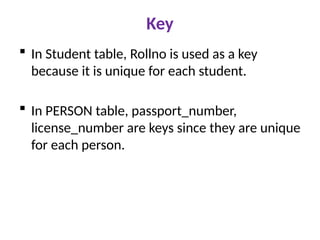 Key
 In Student table, Rollno is used as a key
because it is unique for each student.
 In PERSON table, passport_number,
license_number are keys since they are unique
for each person.
 