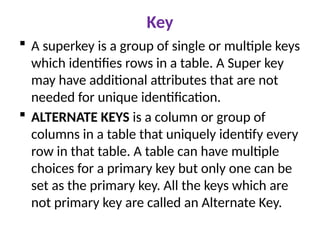 Key
 A superkey is a group of single or multiple keys
which identifies rows in a table. A Super key
may have additional attributes that are not
needed for unique identification.
 ALTERNATE KEYS is a column or group of
columns in a table that uniquely identify every
row in that table. A table can have multiple
choices for a primary key but only one can be
set as the primary key. All the keys which are
not primary key are called an Alternate Key.
 