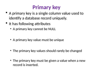 Primary key
 A primary key is a single column value used to
identify a database record uniquely.
 It has following attributes
• A primary key cannot be NULL
• A primary key value must be unique
• The primary key values should rarely be changed
• The primary key must be given a value when a new
record is inserted.
 