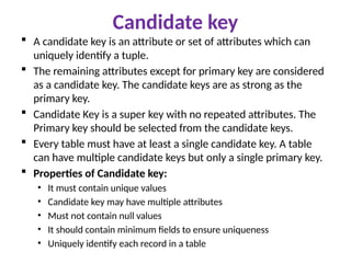 Candidate key
 A candidate key is an attribute or set of attributes which can
uniquely identify a tuple.
 The remaining attributes except for primary key are considered
as a candidate key. The candidate keys are as strong as the
primary key.
 Candidate Key is a super key with no repeated attributes. The
Primary key should be selected from the candidate keys.
 Every table must have at least a single candidate key. A table
can have multiple candidate keys but only a single primary key.
 Properties of Candidate key:
• It must contain unique values
• Candidate key may have multiple attributes
• Must not contain null values
• It should contain minimum fields to ensure uniqueness
• Uniquely identify each record in a table
 