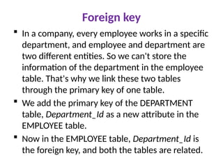 Foreign key
 In a company, every employee works in a specific
department, and employee and department are
two different entities. So we can't store the
information of the department in the employee
table. That's why we link these two tables
through the primary key of one table.
 We add the primary key of the DEPARTMENT
table, Department_Id as a new attribute in the
EMPLOYEE table.
 Now in the EMPLOYEE table, Department_Id is
the foreign key, and both the tables are related.
 