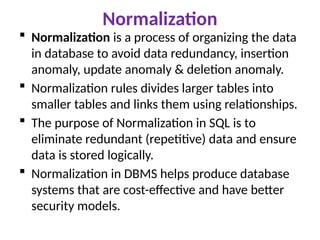 Normalization
 Normalization is a process of organizing the data
in database to avoid data redundancy, insertion
anomaly, update anomaly & deletion anomaly.
 Normalization rules divides larger tables into
smaller tables and links them using relationships.
 The purpose of Normalization in SQL is to
eliminate redundant (repetitive) data and ensure
data is stored logically.
 Normalization in DBMS helps produce database
systems that are cost-effective and have better
security models.
 