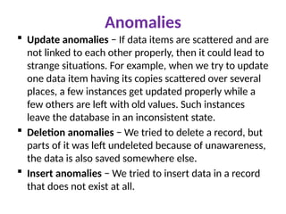 Anomalies
 Update anomalies − If data items are scattered and are
not linked to each other properly, then it could lead to
strange situations. For example, when we try to update
one data item having its copies scattered over several
places, a few instances get updated properly while a
few others are left with old values. Such instances
leave the database in an inconsistent state.
 Deletion anomalies − We tried to delete a record, but
parts of it was left undeleted because of unawareness,
the data is also saved somewhere else.
 Insert anomalies − We tried to insert data in a record
that does not exist at all.
 