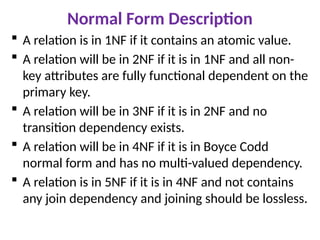 Normal Form Description
 A relation is in 1NF if it contains an atomic value.
 A relation will be in 2NF if it is in 1NF and all non-
key attributes are fully functional dependent on the
primary key.
 A relation will be in 3NF if it is in 2NF and no
transition dependency exists.
 A relation will be in 4NF if it is in Boyce Codd
normal form and has no multi-valued dependency.
 A relation is in 5NF if it is in 4NF and not contains
any join dependency and joining should be lossless.
 