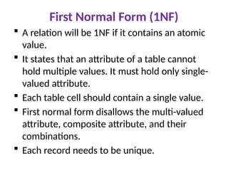 First Normal Form (1NF)
 A relation will be 1NF if it contains an atomic
value.
 It states that an attribute of a table cannot
hold multiple values. It must hold only single-
valued attribute.
 Each table cell should contain a single value.
 First normal form disallows the multi-valued
attribute, composite attribute, and their
combinations.
 Each record needs to be unique.
 