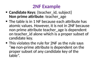 2NF Example
 Candidate Keys: {teacher_id, subject}
Non prime attribute: teacher_age
 The table is in 1 NF because each attribute has
atomic values. However, it is not in 2NF because
non prime attribute teacher_age is dependent
on teacher_id alone which is a proper subset of
candidate key.
 This violates the rule for 2NF as the rule says
“no non-prime attribute is dependent on the
proper subset of any candidate key of the
table”.
 
