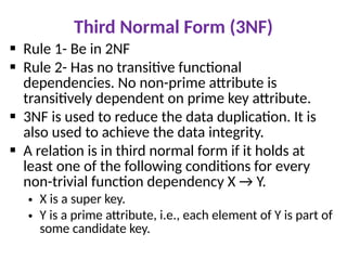 Third Normal Form (3NF)
 Rule 1- Be in 2NF
 Rule 2- Has no transitive functional
dependencies. No non-prime attribute is
transitively dependent on prime key attribute.
 3NF is used to reduce the data duplication. It is
also used to achieve the data integrity.
 A relation is in third normal form if it holds at
least one of the following conditions for every
non-trivial function dependency X → Y.
• X is a super key.
• Y is a prime attribute, i.e., each element of Y is part of
some candidate key.
 