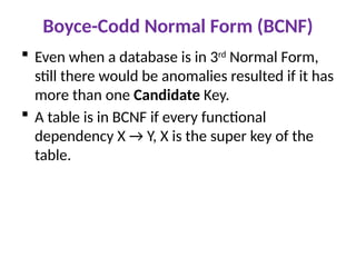 Boyce-Codd Normal Form (BCNF)
 Even when a database is in 3rd
Normal Form,
still there would be anomalies resulted if it has
more than one Candidate Key.
 A table is in BCNF if every functional
dependency X → Y, X is the super key of the
table.
 