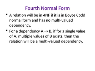Fourth Normal Form
 A relation will be in 4NF if it is in Boyce Codd
normal form and has no multi-valued
dependency.
 For a dependency A → B, if for a single value
of A, multiple values of B exists, then the
relation will be a multi-valued dependency.
 