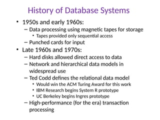 History of Database Systems
• 1950s and early 1960s:
– Data processing using magnetic tapes for storage
• Tapes provided only sequential access
– Punched cards for input
• Late 1960s and 1970s:
– Hard disks allowed direct access to data
– Network and hierarchical data models in
widespread use
– Ted Codd defines the relational data model
• Would win the ACM Turing Award for this work
• IBM Research begins System R prototype
• UC Berkeley begins Ingres prototype
– High-performance (for the era) transaction
processing
 