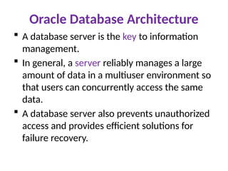 Oracle Database Architecture
 A database server is the key to information
management.
 In general, a server reliably manages a large
amount of data in a multiuser environment so
that users can concurrently access the same
data.
 A database server also prevents unauthorized
access and provides efficient solutions for
failure recovery.
 